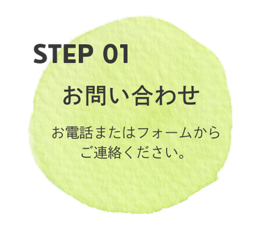 ご相談の流れ STEP01 お問い合わせ お電話またはフォームからご連絡ください。